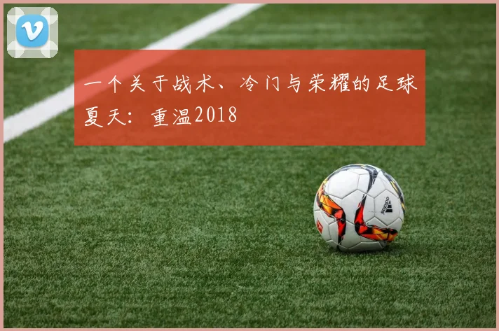 一个关于战术、冷门与荣耀的足球夏天:重温2018