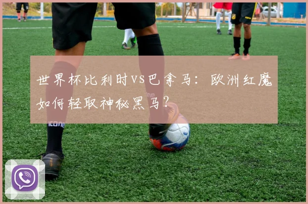 世界杯比利时vs巴拿马：欧洲红魔如何轻取神秘黑马？