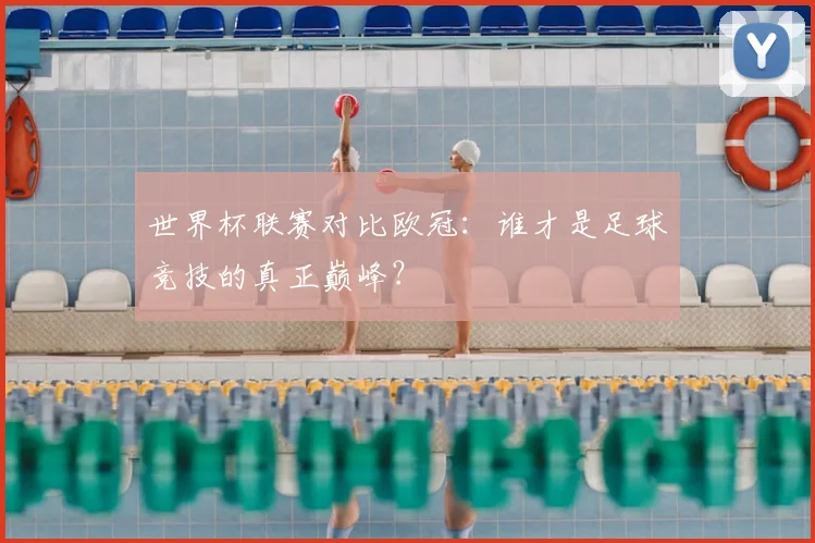 世界杯联赛对比欧冠:谁才是足球竞技的真正巅峰?