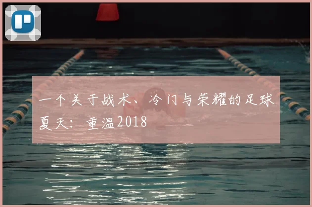 一个关于战术、冷门与荣耀的足球夏天:重温2018