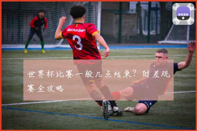 世界杯比赛一般几点结束？时差观赛全攻略