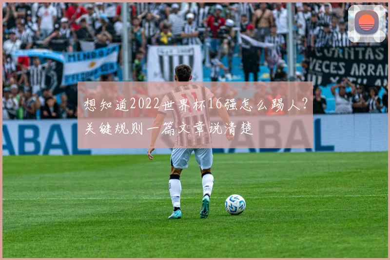 想知道2022世界杯16强怎么踢人？关键规则一篇文章说清楚
