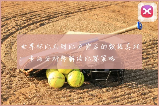 世界杯比利时比分背后的数据真相：专访分析师解读比赛策略