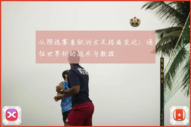 从预选赛看欧洲女足格局变迁：通往世界杯的战术与数据