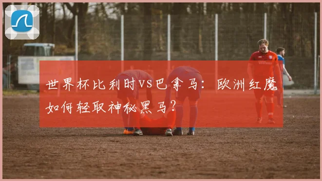 世界杯比利时vs巴拿马：欧洲红魔如何轻取神秘黑马？
