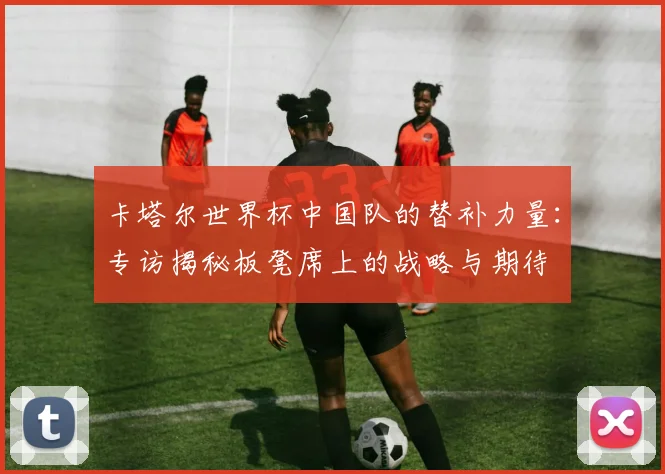 卡塔尔世界杯中国队的替补力量:专访揭秘板凳席上的战略与期待