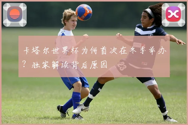 卡塔尔世界杯为何首次在冬季举办？独家解读背后原因