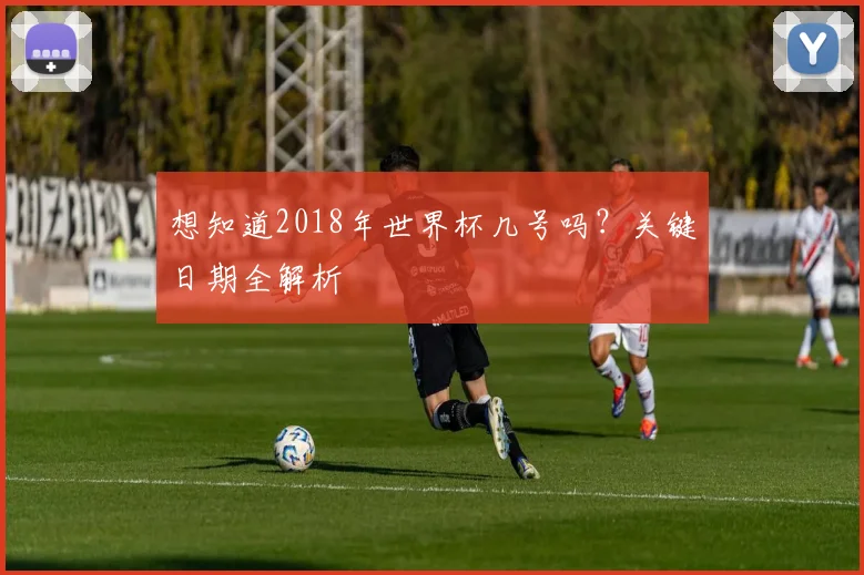 想知道2018年世界杯几号吗？关键日期全解析