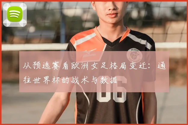 从预选赛看欧洲女足格局变迁：通往世界杯的战术与数据