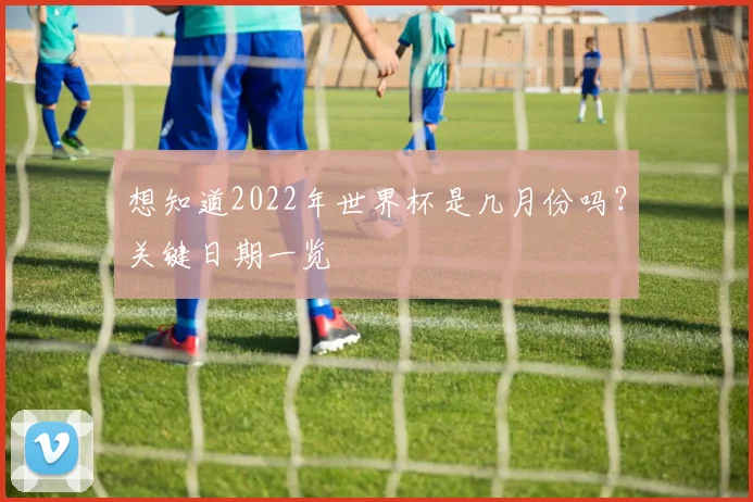 想知道2022年世界杯是几月份吗？关键日期一览