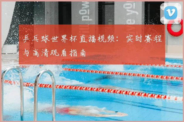 乒乓球世界杯直播视频：实时赛程与高清观看指南