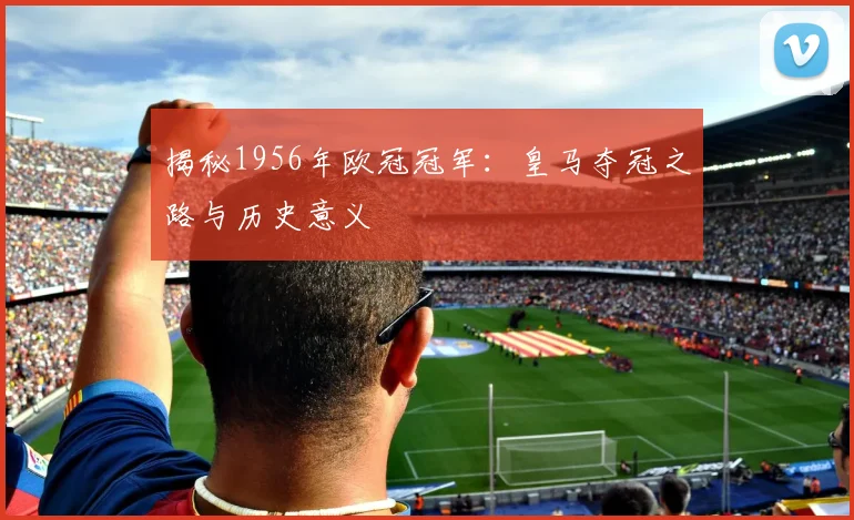 揭秘1956年欧冠冠军：皇马夺冠之路与历史意义