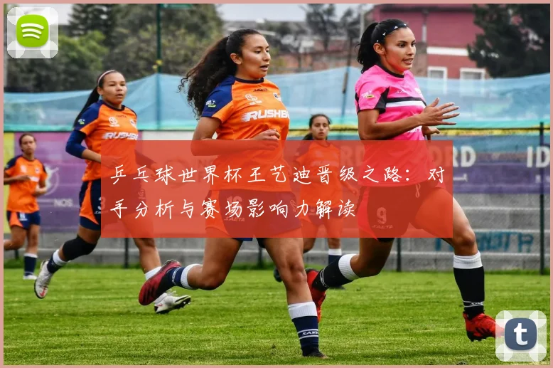 乒乓球世界杯王艺迪晋级之路:对手分析与赛场影响力解读