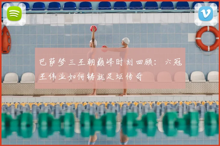 巴萨梦三王朝巅峰时刻回顾：六冠王伟业如何铸就足坛传奇