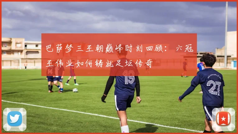 巴萨梦三王朝巅峰时刻回顾：六冠王伟业如何铸就足坛传奇