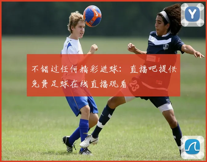 不错过任何精彩进球：直播吧提供免费足球在线直播观看