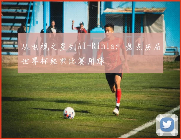 从电视之星到AI-Rihla：盘点历届世界杯经典比赛用球