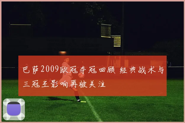 巴萨2009欧冠夺冠回顾 经典战术与三冠王影响再被关注